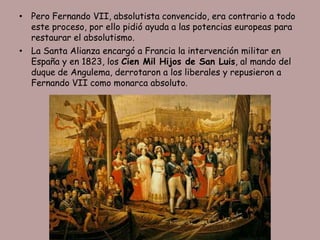 • Pero Fernando VII, absolutista convencido, era contrario a todo
  este proceso, por ello pidió ayuda a las potencias europeas para
  restaurar el absolutismo.
• La Santa Alianza encargó a Francia la intervención militar en
  España y en 1823, los Cien Mil Hijos de San Luis, al mando del
  duque de Angulema, derrotaron a los liberales y repusieron a
  Fernando VII como monarca absoluto.
 