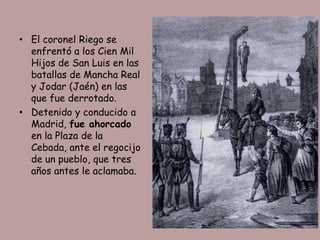 • El coronel Riego se
  enfrentó a los Cien Mil
  Hijos de San Luis en las
  batallas de Mancha Real
  y Jodar (Jaén) en las
  que fue derrotado.
• Detenido y conducido a
  Madrid, fue ahorcado
  en la Plaza de la
  Cebada, ante el regocijo
  de un pueblo, que tres
  años antes le aclamaba.
 