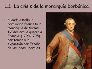 1.1. La crisis de la monarquía borbónica.

• Cuando estalla la
  revolución francesa la
  monarquía de Carlos
  IV declara la guerra a
  Francia (1793-1795)
  por temor a la
  expansión por España
  de las ideas liberales.
 