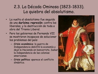 2.3. La Década Ominosa (1823-1833).
            La quiebra del absolutismo.
• La vuelta al absolutismo fue seguida
  de una durísima represión contra los
  liberales, y la destrucción de toda a
  obra del Trienio Liberal.
• Pero los gobiernos de Fernando VII
  se mostraron incapaces de solucionar
  los problemas del país:
   – Crisis económica: la guerra de
     Independencia debilitó la economía y
     dejó la Hacienda en bancarrota. Sumar
     la independencia de las colonias
     americanas.
   – Crisis política: aparece el conflicto
     dinástico.
 