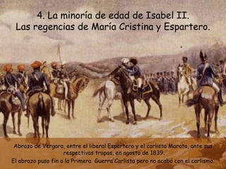 4. La minoría de edad de Isabel II.
 Las regencias de María Cristina y Espartero.




 Abrazo de Vergara, entre el liberal Espartero y el carlista Maroto, ante sus
                    respectivas tropas, en agosto de 1839.
El abrazo puso fin a la Primera Guerra Carlista pero no acabó con el carlismo.
 