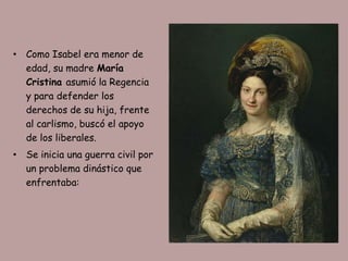 • Como Isabel era menor de
  edad, su madre María
  Cristina asumió la Regencia
  y para defender los
  derechos de su hija, frente
  al carlismo, buscó el apoyo
  de los liberales.
• Se inicia una guerra civil por
  un problema dinástico que
  enfrentaba:
 