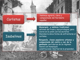 • Nobleza agraria, clero y
               campesinado del Nordeste
Carlistas      español.


             • Monarquía y nobleza tradicional:
               defensa del trono y sus privilegios, pero
               vieron en la unión con los sectores
               liberales la única forma de enfrentarse al
Isabelinos     carlismo.
             • Burguesía, clases populares urbanas y
               campesinado del centro y sur de la
               península: partidarios de un régimen
               liberal con monarquía
               constitucional, libertad de la propiedad…
 