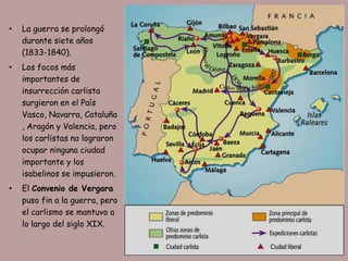 •   La guerra se prolongó
    durante siete años
    (1833-1840).
•   Los focos más
    importantes de
    insurrección carlista
    surgieron en el País
    Vasco, Navarra, Cataluña
    , Aragón y Valencia, pero
    los carlistas no lograron
    ocupar ninguna ciudad
    importante y los
    isabelinos se impusieron.
•   El Convenio de Vergara
    puso fin a la guerra, pero
    el carlismo se mantuvo a
    lo largo del siglo XIX.
 