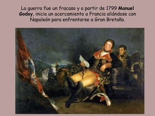 La guerra fue un fracaso y a partir de 1799 Manuel
Godoy, inicia un acercamiento a Francia aliándose con
     Napoleón para enfrentarse a Gran Bretaña.
 
