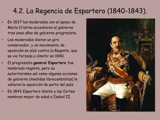 4.2. La Regencia de Espartero (1840-1843).
•   En 1837 los moderados con el apoyo de
    María Cristina accedieron al gobierno
    tras unos años de gobierno progresista.
•   Los moderados dieron un giro
    conservador, y un movimiento de
    oposición se alzó contra la Regente, que
    se vio forzada a dimitir en 1840.
•   El progresista general Espartero fue
    nombrado regente, pero su
    autoritarismo así como algunas acciones
    de gobierno (medidas librecambistas) le
    valieron la oposición de parte del país.
•   En 1843 Espartero dimite y las Cortes
    nombran mayor de edad a Isabel II.
 