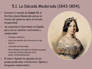 5.1. La Década Moderada (1843-1854).
•   Durante el reinado de Isabel II el
    Partido Liberal Moderado estuvo al
    frente del gobierno salvo en breves
    excepciones.
•   Se consolida el liberalismo en España
    pero con un carácter centralista y
    conservador:
     –   Sufragio censitario.
     –   Gran intervención de la Corona en la vida
         política.
     –   Limitación de libertades.
     –   Gran influencia del ejército (todos los grupos
         recurrían a él para hacerse con el
         poder, pronunciamientos).

•   El nuevo régimen se apoyaba en los
    grupos poderosos: aristocracia, Iglesia y
    burguesía conservadora.
 