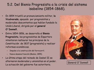5.2. Del Bienio Progresista a la crisis del sistema
                   isabelino (1854-1868).
•   En 1854 triunfó un pronunciamiento militar, la
    Vicalvarada, apoyado por progresistas y
    moderados descontentos que habían fundado la
    Unión Liberal, dirigida por el general
    O´Donnell.
•   Entre 1854-1856, se desarrolla el Bienio
    Progresista, los progresistas de Espartero
    intentaron restaurar los principios de la
    Constitución de 1837 (progresista) y realizar
    reformas económicas.
     –   Impulso a la construcción del ferrocarril.
     –   Nueva desamortización (Madoz, 1855).

•   La última etapa del reinado de Isabel II se
    alternaron moderados y unionistas en el poder.
                                                      General O´Donnell
    La actuación del gobierno fue autoritaria.
 