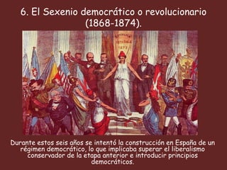 6. El Sexenio democrático o revolucionario
                  (1868-1874).




Durante estos seis años se intentó la construcción en España de un
   régimen democrático, lo que implicaba superar el liberalismo
     conservador de la etapa anterior e introducir principios
                          democráticos.
 