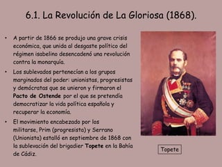 6.1. La Revolución de La Gloriosa (1868).

•   A partir de 1866 se produjo una grave crisis
    económica, que unida al desgaste político del
    régimen isabelino desencadenó una revolución
    contra la monarquía.
•   Los sublevados pertenecían a los grupos
    marginados del poder: unionistas, progresistas
    y demócratas que se unieron y firmaron el
    Pacto de Ostende por el que se pretendía
    democratizar la vida política española y
    recuperar la economía.
•   El movimiento encabezado por los
    militarse, Prim (progresista) y Serrano
    (Unionista) estalló en septiembre de 1868 con
    la sublevación del brigadier Topete en la Bahía
                                                      Topete
    de Cádiz.
 