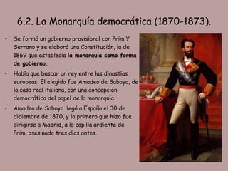 6.2. La Monarquía democrática (1870-1873).
•   Se formó un gobierno provisional con Prim Y
    Serrano y se elaboró una Constitución, la de
    1869 que establecía la monarquía como forma
    de gobierno.
•   Había que buscar un rey entre las dinastías
    europeas. El elegido fue Amadeo de Saboya, de
    la casa real italiana, con una concepción
    democrática del papel de la monarquía.
•   Amadeo de Saboya llegó a España el 30 de
    diciembre de 1870, y lo primero que hizo fue
    dirigirse a Madrid, a la capilla ardiente de
    Prim, asesinado tres días antes.
 