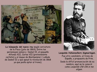 La búsqueda del nuevo rey según caricatura
     de la Flaca (julio de 1869). Entre los
  personajes vemos a Isabel II, el pequeño       Leopoldo Hohenzollern Sigmaringen.
    Alfonso XII, Carlos VII (pretendiente
                                                    Fue otro candidato, al trono de
 carlista) y el duque de Montpensier ( cuñado
                                                       España, a propuesta de Prim.
de Isabel II y que apoyó la revolución de 1868
          ya que podía optar al trono).           Dada la difícil pronunciación de su
                                                        nombre, aquí se le conoció
                                                      como Leopoldo Olé-Olé si me
                                                                   eligen.
 