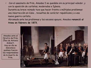 •    Con el asesinato de Prim, Amadeo I se quedaba sin su principal valedor, y
      con la oposición de carlistas, moderados e Iglesia.
      Durante su breve reinado tuvo que hacer frente a múltiples problemas:
      una insurrección en Cuba , revueltas de carácter republicano y a una
      nueva guerra carlista.
      Abrumado ante los problemas y los escasos apoyos, Amadeo renunció al
      trono en febrero de 1873.




 Amadeo ante el
féretro de Prim.
Óleo de Antonio
     Gisbert.
  Hoy en día se
   desconoce
 quiénes fueron
los responsables
 de la muerte de
       Prim.
 