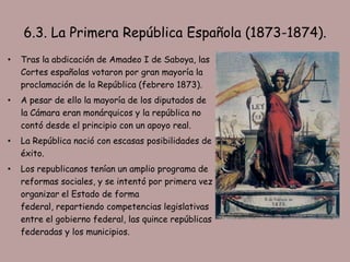 6.3. La Primera República Española (1873-1874).
•   Tras la abdicación de Amadeo I de Saboya, las
    Cortes españolas votaron por gran mayoría la
    proclamación de la República (febrero 1873).
•   A pesar de ello la mayoría de los diputados de
    la Cámara eran monárquicos y la república no
    contó desde el principio con un apoyo real.
•   La República nació con escasas posibilidades de
    éxito.
•   Los republicanos tenían un amplio programa de
    reformas sociales, y se intentó por primera vez
    organizar el Estado de forma
    federal, repartiendo competencias legislativas
    entre el gobierno federal, las quince repúblicas
    federadas y los municipios.
 