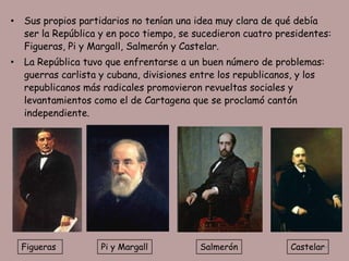 •   Sus propios partidarios no tenían una idea muy clara de qué debía
    ser la República y en poco tiempo, se sucedieron cuatro presidentes:
    Figueras, Pi y Margall, Salmerón y Castelar.
•   La República tuvo que enfrentarse a un buen número de problemas:
    guerras carlista y cubana, divisiones entre los republicanos, y los
    republicanos más radicales promovieron revueltas sociales y
    levantamientos como el de Cartagena que se proclamó cantón
    independiente.




    Figueras         Pi y Margall          Salmerón            Castelar
                                                                      54
 