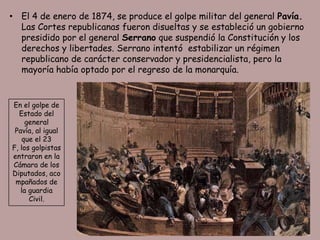 • El 4 de enero de 1874, se produce el golpe militar del general Pavía.
  Las Cortes republicanas fueron disueltas y se estableció un gobierno
  presidido por el general Serrano que suspendió la Constitución y los
  derechos y libertades. Serrano intentó estabilizar un régimen
  republicano de carácter conservador y presidencialista, pero la
  mayoría había optado por el regreso de la monarquía.


En el golpe de
  Estado del
     general
 Pavía, al igual
    que el 23
F, los golpistas
entraron en la
Cámara de los
Diputados, aco
 mpañados de
   la guardia
      Civil.
 