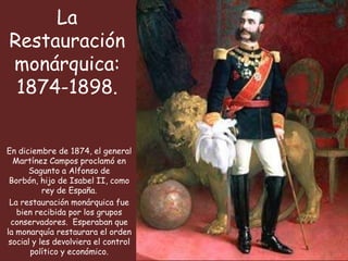La
Restauración
monárquica:
 1874-1898.


En diciembre de 1874, el general
  Martínez Campos proclamó en
      Sagunto a Alfonso de
 Borbón, hijo de Isabel II, como
           rey de España.
 La restauración monárquica fue
   bien recibida por los grupos
  conservadores. Esperaban que
la monarquía restaurara el orden
 social y les devolviera el control
       político y económico.
 