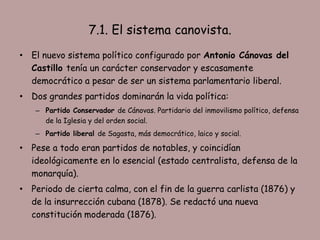 7.1. El sistema canovista.
• El nuevo sistema político configurado por Antonio Cánovas del
  Castillo tenía un carácter conservador y escasamente
  democrático a pesar de ser un sistema parlamentario liberal.
• Dos grandes partidos dominarán la vida política:
   – Partido Conservador de Cánovas. Partidario del inmovilismo político, defensa
     de la Iglesia y del orden social.
   – Partido liberal de Sagasta, más democrático, laico y social.

• Pese a todo eran partidos de notables, y coincidían
  ideológicamente en lo esencial (estado centralista, defensa de la
  monarquía).
• Periodo de cierta calma, con el fin de la guerra carlista (1876) y
  de la insurrección cubana (1878). Se redactó una nueva
  constitución moderada (1876).
 