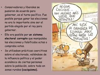 •   Conservadores y liberales se
    pusieron de acuerdo para
    gobernar, es el turno pacífico. Fue
    posible porque ganar las elecciones
    no era lo importante sino ser el
    partido elegido por el rey para
    gobernar.
•   Ello era posible por un sistema
    electoral corrupto que manipulaba
    las elecciones y falsificaba actas o
    compraba votos.
•   Se utilizaban prácticas coercitivas
    sobre el electorado, valiéndose de
    la influencia política y el poder
    económico de ciertas personas
    sobre la población, sobre todo en
    zonas rurales (caciquismo).
 