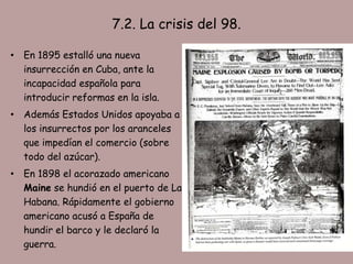 7.2. La crisis del 98.

• En 1895 estalló una nueva
  insurrección en Cuba, ante la
  incapacidad española para
  introducir reformas en la isla.
• Además Estados Unidos apoyaba a
  los insurrectos por los aranceles
  que impedían el comercio (sobre
  todo del azúcar).
• En 1898 el acorazado americano
  Maine se hundió en el puerto de La
  Habana. Rápidamente el gobierno
  americano acusó a España de
  hundir el barco y le declaró la
  guerra.
 