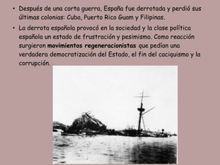 • Después de una corta guerra, España fue derrotada y perdió sus
  últimas colonias: Cuba, Puerto Rico Guam y Filipinas.
• La derrota española provocó en la sociedad y la clase política
  española un estado de frustración y pesimismo. Como reacción
  surgieron movimientos regeneracionistas que pedían una
  verdadera democratización del Estado, el fin del caciquismo y la
  corrupción.
 