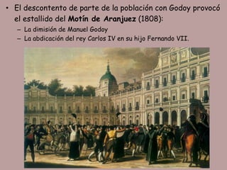• El descontento de parte de la población con Godoy provocó
  el estallido del Motín de Aranjuez (1808):
   – La dimisión de Manuel Godoy
   – La abdicación del rey Carlos IV en su hijo Fernando VII.
 