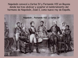 Napoleón convocó a Carlos IV y Fernando VII en Bayona
  donde les hizo abdicar y aceptar el nombramiento del
hermano de Napoleón, José I, como nuevo rey de España.


             Napoleón , Fernando VII y Carlos IV
 