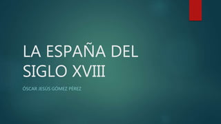 LA ESPAÑA DEL
SIGLO XVIII
ÓSCAR JESÚS GÓMEZ PÉREZ
 