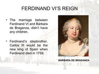 FERDINAND VI’S REIGN
• The marriage between
Ferdinand VI and Bárbara
de Braganza, didn’t have
any children.
• Ferdinand’s stepbrother,
Carlos III would be the
new king of Spain when
Ferdinand died in 1759.
BÁRBARA DE BRAGANZA
 