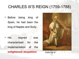 CHARLES III’S REIGN (1759-1788)
• Before being king of
Spain, he had been the
king of Naples and Sicily.
• His reigned was
characterised for the
implementation of the
enlightened despotism. CARLOS III
 