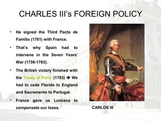 CHARLES III’s FOREIGN POLICY
• He signed the Third Pacto de
Familia (1761) with France.
• That’s why Spain had to
intervene in the Seven Years’
War (1756-1763).
• The British victory finished with
the Treaty of París (1763)  We
had to cede Florida to England
and Sacramento to Portugal.
• France gave us Luisiana to
compensate our loses. CARLOS III
 