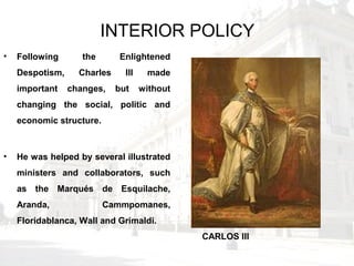INTERIOR POLICY
• Following the Enlightened
Despotism, Charles III made
important changes, but without
changing the social, politic and
economic structure.
• He was helped by several illustrated
ministers and collaborators, such
as the Marqués de Esquilache,
Aranda, Cammpomanes,
Floridablanca, Wall and Grimaldi.
CARLOS III
 
