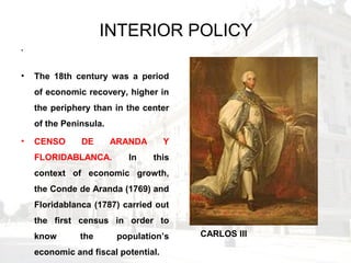 INTERIOR POLICY
.
• The 18th century was a period
of economic recovery, higher in
the periphery than in the center
of the Peninsula.
• CENSO DE ARANDA Y
FLORIDABLANCA. In this
context of economic growth,
the Conde de Aranda (1769) and
Floridablanca (1787) carried out
the first census in order to
know the population’s
economic and fiscal potential.
CARLOS III
 