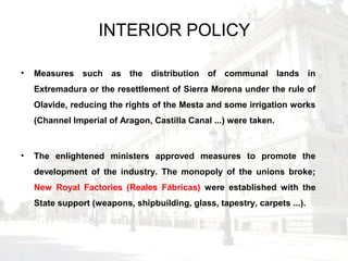 INTERIOR POLICY
• Measures such as the distribution of communal lands in
Extremadura or the resettlement of Sierra Morena under the rule of
Olavide, reducing the rights of the Mesta and some irrigation works
(Channel Imperial of Aragon, Castilla Canal ...) were taken.
• The enlightened ministers approved measures to promote the
development of the industry. The monopoly of the unions broke;
New Royal Factories (Reales Fábricas) were established with the
State support (weapons, shipbuilding, glass, tapestry, carpets ...).
 