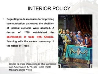 INTERIOR POLICY
• Regarding trade measures for improving
communication pathways: the abolition
of internal customs were adopted. A
decree of 1778 established the
liberalization of trade with America,
finishing with the secular monopoly of
the House of Trade.
Carlos III firma el Decreto de libre comercio
con América en 1778, por Pedro Pablo
Montaña (siglo XVIII)
 