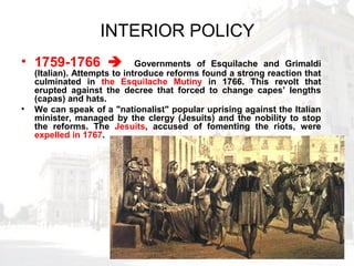 INTERIOR POLICY
• 1759-1766  Governments of Esquilache and Grimaldi
(Italian). Attempts to introduce reforms found a strong reaction that
culminated in the Esquilache Mutiny in 1766. This revolt that
erupted against the decree that forced to change capes’ lengths
(capas) and hats.
• We can speak of a "nationalist" popular uprising against the Italian
minister, managed by the clergy (Jesuits) and the nobility to stop
the reforms. The Jesuits, accused of fomenting the riots, were
expelled in 1767.
 