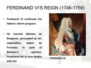 FERDINAND VI’S REIGN (1746-1759)
• Ferdinand VI continued his
fathers’ reform program.
• He married Bárbara de
Braganza, persuaded by her
stepmother, Isabel de
Farnesio. In spite of
Bárbara’s ugliness,
Ferdinand fell in love deeply
with her.
FERNANDO VI
 