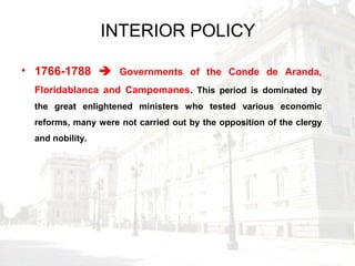 INTERIOR POLICY
• 1766-1788  Governments of the Conde de Aranda,
Floridablanca and Campomanes. This period is dominated by
the great enlightened ministers who tested various economic
reforms, many were not carried out by the opposition of the clergy
and nobility.
 