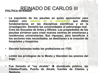 REINADO DE CARLOS IIIPOLÍTICA INTERIOR
• La expulsión de los jesuitas se quiso aprovechar para
realizar una reforma de la enseñanza que debía
fundamentarse en las disciplinas científicas y en la
investigación. Sometió las universidades al patronazgo real .
Creó las Escuelas de Artes y Oficios. Las propiedades de los
jesuitas sirvieron para crear nuevos centros de enseñanza y
residencias universitarias. Sus riquezas, para beneficiar a
los sectores más necesitados, se destinaron a la creación de
hospitales y hospicios.
• Decretó honestas todas las profesiones en 1783.
• Limitó los privilegios de la Mesta y liberalizó los precios del
trigo.
• Fue llamado el “rey alcalde”  alumbrado público, eje
Cibeles-Prado, Puerta de Alcalá, fuentes de Cibeles y
Neptuno.
 