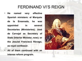 FERDINAND VI’S REIGN
• He named very effective
Spanish ministers: el Marqués
de la Ensenada, he was
appointed in several
Secretaries (Ministeries); José
de Carvajal as Secretary of
State (Interior Minister, now); or
the Jesuist Francisco Rávago,
as royal confessor.
• All of them continued with an
intense reform program.
 