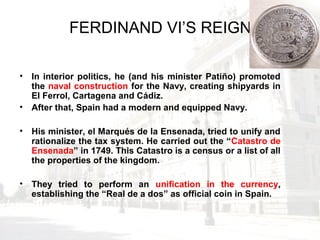 FERDINAND VI’S REIGN
• In interior politics, he (and his minister Patiño) promoted
the naval construction for the Navy, creating shipyards in
El Ferrol, Cartagena and Cádiz.
• After that, Spain had a modern and equipped Navy.
• His minister, el Marqués de la Ensenada, tried to unify and
rationalize the tax system. He carried out the “Catastro de
Ensenada” in 1749. This Catastro is a census or a list of all
the properties of the kingdom.
• They tried to perform an unification in the currency,
establishing the “Real de a dos” as official coin in Spain.
 