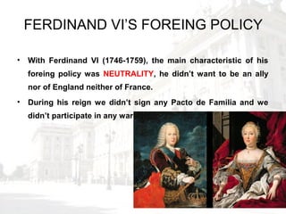 FERDINAND VI’S FOREING POLICY
• With Ferdinand VI (1746-1759), the main characteristic of his
foreing policy was NEUTRALITY, he didn’t want to be an ally
nor of England neither of France.
• During his reign we didn’t sign any Pacto de Familia and we
didn’t participate in any war.
 