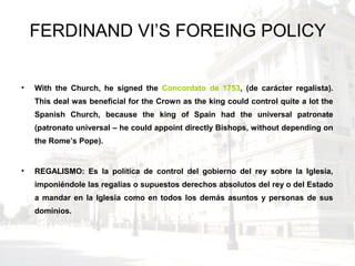 FERDINAND VI’S FOREING POLICY
• With the Church, he signed the Concordato de 1753, (de carácter regalista).
This deal was beneficial for the Crown as the king could control quite a lot the
Spanish Church, because the king of Spain had the universal patronate
(patronato universal – he could appoint directly Bishops, without depending on
the Rome’s Pope).
• REGALISMO: Es la política de control del gobierno del rey sobre la Iglesia,
imponiéndole las regalías o supuestos derechos absolutos del rey o del Estado
a mandar en la Iglesia como en todos los demás asuntos y personas de sus
dominios.
 