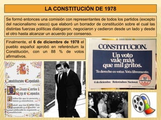 LA CONSTITUCIÓN DE 1978
Se formó entonces una comisión con representantes de todos los partidos (excepto
del nacionalismo vasco) que elaboró un borrador de constitución sobre el cual las
distintas fuerzas políticas dialogaron, negociaron y cedieron desde un lado y desde
el otro hasta alcanzar un acuerdo por consenso.

Finalmente, el 6 de diciembre de 1978 el
pueblo español aprobó en referéndum la
Constitución, con un 88 % de votos
afirmativos.
 