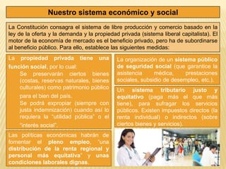 Nuestro sistema económico y social
La Constitución consagra el sistema de libre producción y comercio basado en la
ley de la oferta y la demanda y la propiedad privada (sistema liberal capitalista). El
motor de la economía de mercado es el beneficio privado, pero ha de subordinarse
al beneficio público. Para ello, establece las siguientes medidas:
La   propiedad      privada   tiene   una   La organización de un sistema público
función social, por lo cual:                de seguridad social (que garantice la
    Se preservarán ciertos bienes           asistencia     médica,     prestaciones
    (costas, reservas naturales, bienes     sociales, subsidio de desempleo, etc.).
    culturales) como patrimonio público     Un sistema tributario justo y
     para el bien del país.                 equitativo (paga más el que más
     Se podrá expropiar (siempre con        tiene), para sufragar los servicios
     justa indemnización) cuando así lo     públicos. Existen impuestos directos (la
     requiera la “utilidad pública” o el    renta individual) o indirectos (sobre
     “interés social”.                      ciertos bienes y servicios).

Las políticas económicas habrán de
fomentar el pleno empleo, “una
distribución de la renta regional y
personal más equitativa” y unas
condiciones laborales dignas.
 