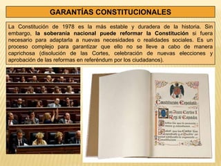 GARANTÍAS CONSTITUCIONALES
La Constitución de 1978 es la más estable y duradera de la historia. Sin
embargo, la soberanía nacional puede reformar la Constitución si fuera
necesario para adaptarla a nuevas necesidades o realidades sociales. Es un
proceso complejo para garantizar que ello no se lleve a cabo de manera
caprichosa (disolución de las Cortes, celebración de nuevas elecciones y
aprobación de las reformas en referéndum por los ciudadanos).
 