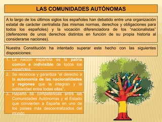 LAS COMUNIDADES AUTÓNOMAS
A lo largo de los últimos siglos los españoles han debatido entre una organización
estatal de carácter centralista (las mismas normas, derechos y obligaciones para
todos los españoles) y la vocación diferenciadora de los “nacionalistas”
(defensores de unos derechos distintos en función de su propia historia al
considerarse naciones).

Nuestra Constitución ha intentado superar este hecho con las siguientes
disposiciones:
1. La nación española es la patria
   común e indivisible de todos los
   españoles.
2. Se reconoce y garantiza “el derecho a
   la autonomía de las nacionalidades
   y regiones que la integran y la
   solidaridad entre todas ellas”.
3. Reparto de competencias entre las
   Comunidades Autónomas y el Estado
   que convierten a España en uno de
   los países más descentralizados del
   mundo.
 