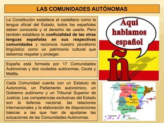 LAS COMUNIDADES AUTÓNOMAS
La Constitución establece el castellano como la
lengua oficial del Estado, todos los españoles
deben conocerla y el derecho de usarla. Pero
también establece la cooficialidad de las otras
lenguas españolas en sus respectivas
comunidades y reconoce nuestro pluralismo
lingüístico como un patrimonio cultural que
debemos respetar y proteger.

España está formada por 17 Comunidades
Autónomas y dos ciudades autónomas, Ceuta y
Melilla.

Cada Comunidad cuenta con un Estatuto de
Autonomía, un Parlamento autonómico, un
Gobierno autónomo y un Tribunal Superior de
Justicia. Las competencias exclusivas del Estado
son la defensa nacional, las relaciones
internacionales y la elaboración de disposiciones
básicas a las que han de ajustarse las
actuaciones de las Comunidades Autónomas.
 