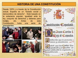 HISTORIA DE UNA CONSTITUCIÓN
Desde 1978 y a través de la Constitución
actual, España es un “Estado social y
democrático de derecho”. Está basado en
la soberanía popular: igualdad ante la
ley, conjunto de derechos y deberes para
tod@s,      etc.    Antes    de     esta
Constitución,    hubo   una   serie   de
precedentes.
 
