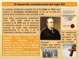 El desarrollo constitucional del siglo XIX
La primera constitución española fue la de Cádiz en 1812, que
instauró la monarquía constitucional: el rey ya no está por
encima de la constitución, sino sometido a ella.

Hubo otras constituciones posteriores
(1837, 1845, 1869), siendo la más
duradera la de 1876, que no reconocía
la soberanía popular y sí la soberanía
nacional (el poder está depositado
conjuntamente en el Rey y en el
Parlamento). Además, establecía que:                                  La constitución
Las Cortes estaban compuestas por un                                  de 1812 fue
Congreso, elegido a través del                                        aprobada el 19
sufragio         censitario         (muy                              de marzo, de
restringido, sólo votaba el 5% de la        Cánovas             del   ahí “La Pepa”.
población, los más ricos) y un Senado       Castillo, gran artífice
(integrado por nobles, mandos militares     de la constitución de
y cargos eclesiásticos).                    1876.
El catolicismo era la religión oficial de
la nación, prohibiendo el culto de otras.
 
